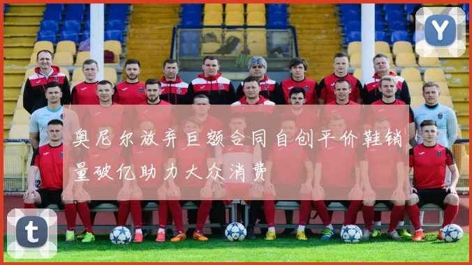 奥尼尔放弃巨额合同自创平价鞋销量破亿助力大众消费