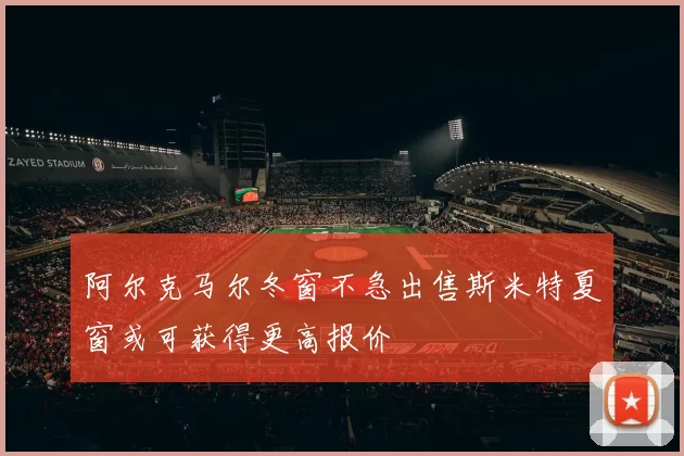 阿尔克马尔冬窗不急出售斯米特夏窗或可获得更高报价