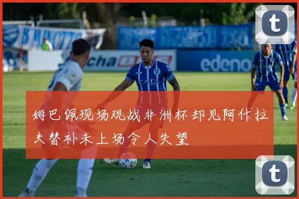 姆巴佩现场观战非洲杯却见阿什拉夫替补未上场令人失望