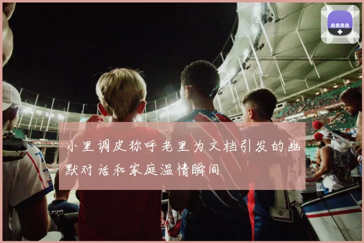 小里调皮称呼老里为文档引发的幽默对话和家庭温情瞬间