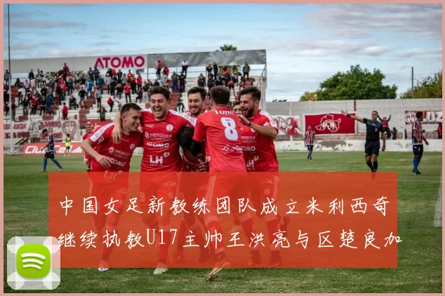 中国女足新教练团队成立米利西奇继续执教U17主帅王洪亮与区楚良加盟