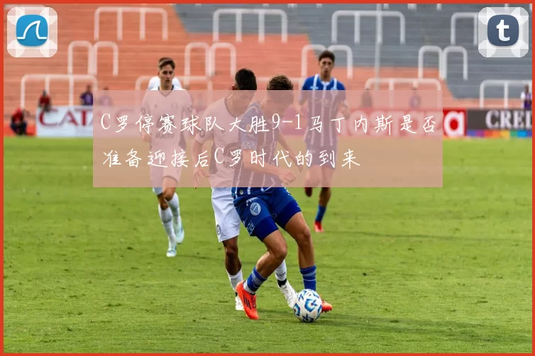 C罗停赛球队大胜9-1马丁内斯是否准备迎接后C罗时代的到来