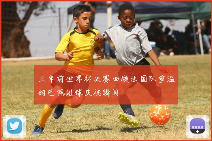 三年前世界杯决赛回顾法国队重温姆巴佩进球庆祝瞬间