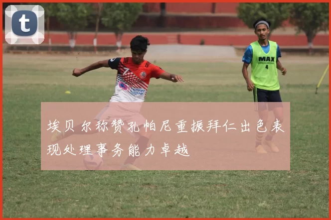 埃贝尔称赞孔帕尼重振拜仁出色表现处理事务能力卓越