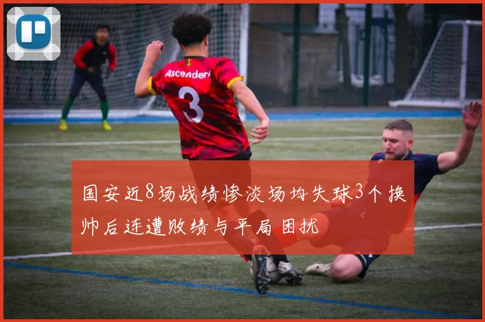 国安近8场战绩惨淡场均失球3个换帅后连遭败绩与平局困扰