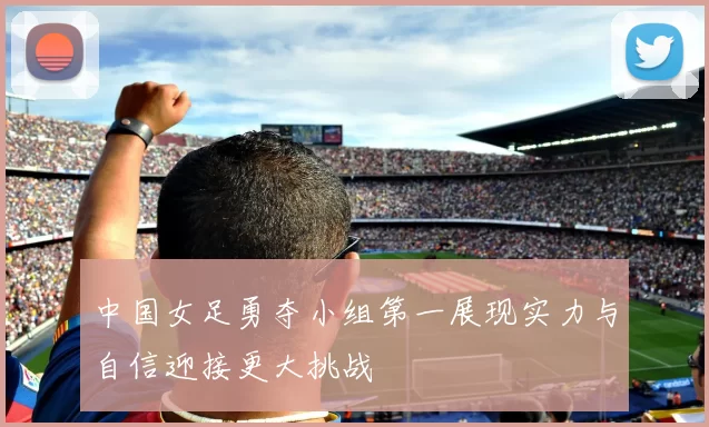中国女足勇夺小组第一展现实力与自信迎接更大挑战