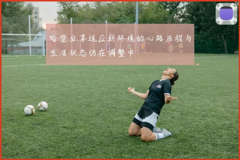 哈登分享适应新环境的心路历程与生活状态仍在调整中