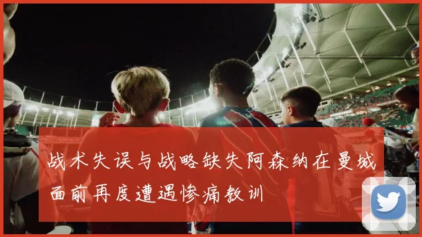 战术失误与战略缺失阿森纳在曼城面前再度遭遇惨痛教训
