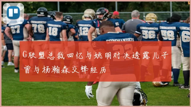 G联盟总裁回忆与姚明对决透露儿子曾与杨瀚森交锋经历