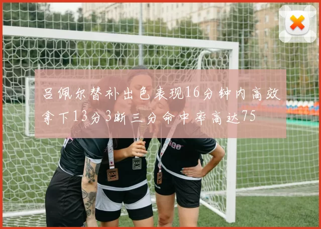 吕佩尔替补出色表现16分钟内高效拿下13分3断三分命中率高达75