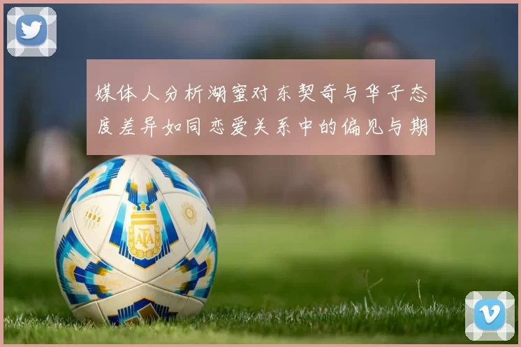 媒体人分析湖蜜对东契奇与华子态度差异如同恋爱关系中的偏见与期待