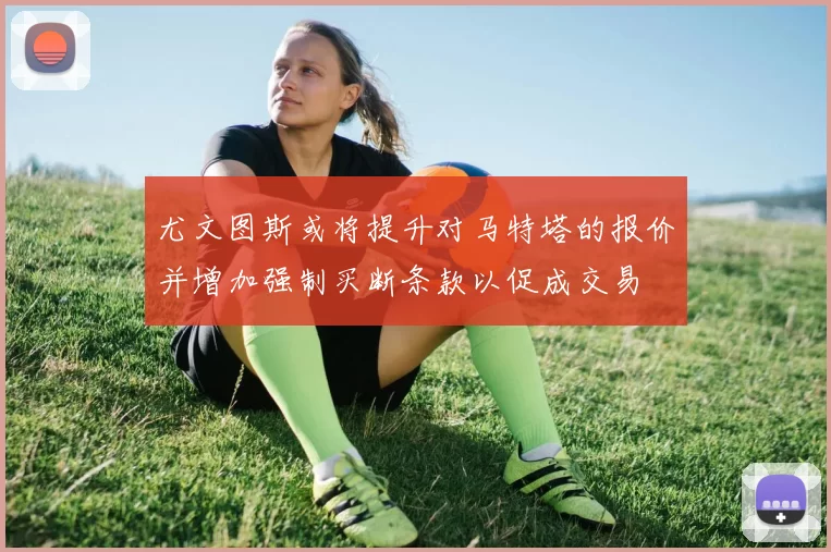 尤文图斯或将提升对马特塔的报价并增加强制买断条款以促成交易