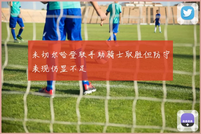 米切尔哈登联手助骑士取胜但防守表现仍显不足