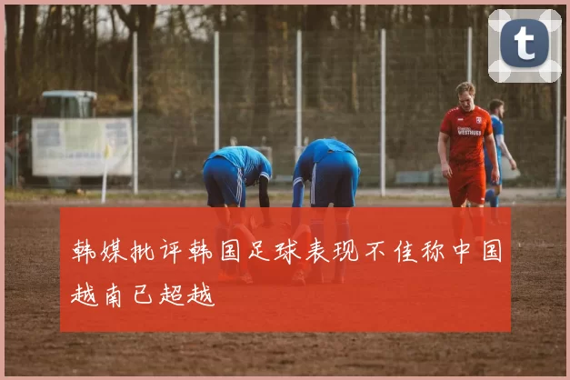 韩媒批评韩国足球表现不佳称中国越南已超越