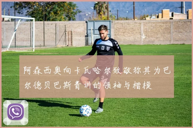 阿森西奥向卡瓦哈尔致敬称其为巴尔德贝巴斯青训的领袖与楷模