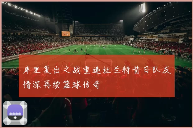 库里复出之战重逢杜兰特昔日队友情深再续篮球传奇