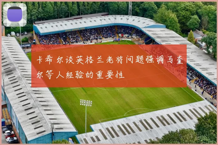 卡希尔谈英格兰老将问题强调马奎尔等人经验的重要性