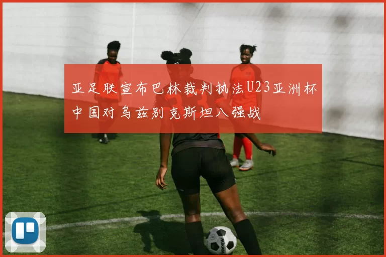亚足联宣布巴林裁判执法U23亚洲杯中国对乌兹别克斯坦八强战