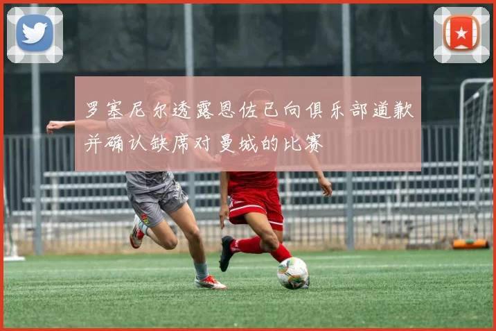 罗塞尼尔透露恩佐已向俱乐部道歉并确认缺席对曼城的比赛