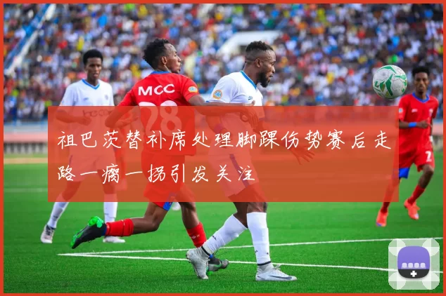祖巴茨替补席处理脚踝伤势赛后走路一瘸一拐引发关注